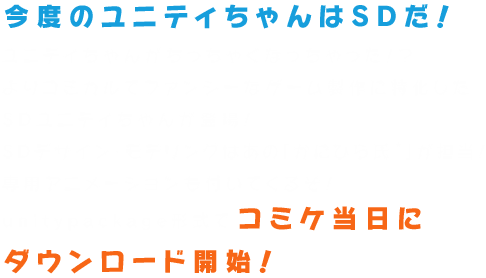 ユニティちゃんがちっちゃくなっちゃった！？よりコミカルでファンシーなゲーム製作に特化したSDユニティちゃんが登場！SDデザイン・モデリングはあの「かにひら氏★」が担当！専用アニメーションも付いてくるぞ！unitypackage形式でコミケ当日にダウンロード開始予定！