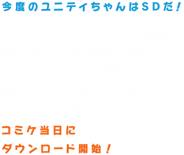 ユニティちゃんがちっちゃくなっちゃった！？よりコミカルでファンシーなゲーム製作に特化したSDユニティちゃんが登場！SDデザイン・モデリングはあの「かにひら氏★」が担当！専用アニメーションも付いてくるぞ！unitypackage形式でコミケ当日にダウンロード開始予定！