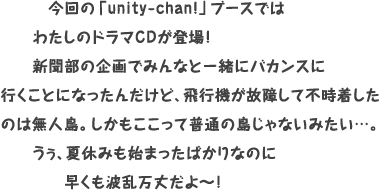 今回の「unity-chan!」ブースではわたしのドラマCDが登場！新聞部の企画でみんなと一緒にバカンスに行くことになったんだけど、飛行機が故障して不時着したのは無人島。しかもここって普通の島じゃないみたい…。うぅ、夏休みも始まったばかりなのに早くも波乱万丈だよ～！