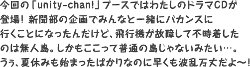 今回の「unity-chan!」ブースではわたしのドラマCDが登場！新聞部の企画でみんなと一緒にバカンスに行くことになったんだけど、飛行機が故障して不時着したのは無人島。しかもここって普通の島じゃないみたい…。うぅ、夏休みも始まったばかりなのに早くも波乱万丈だよ～！