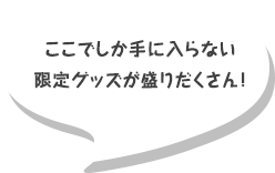 ここでしか手に入らない限定グッズが盛りだくさん！