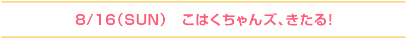 8/16（SUN）こはくちゃんズ、きたる！