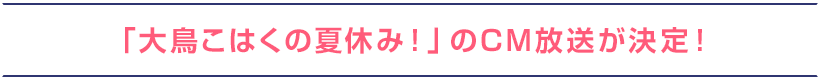 「大鳥こはくの夏休み！」のCM放送が決定！