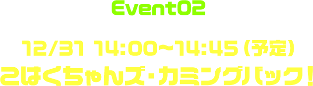 Event02 12/31 14:00〜14:45（予定） こはくちゃんズ・カミングバック！