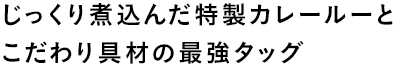 じっくり煮込んだ特製カレールーと
こだわり具材の最強タッグ