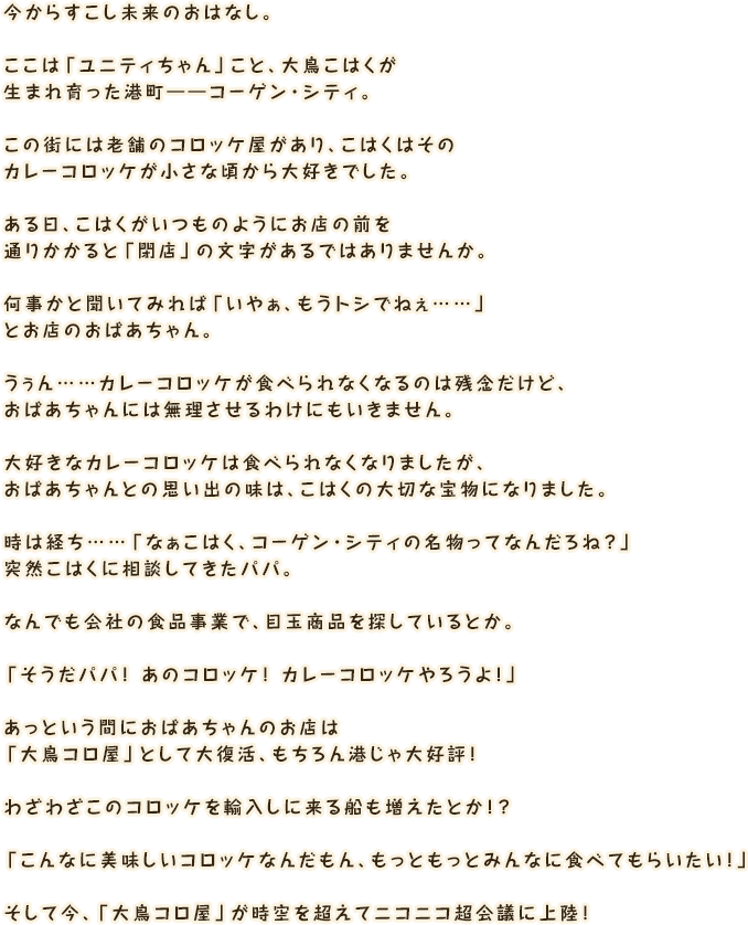 今からすこし未来のおはなし。ここは「ユニティちゃん」こと、大鳥こはくが生まれ育った港町――コーゲン・シティ。この街には老舗のコロッケ屋があり、こはくはそのカレーコロッケが小さな頃から大好きでした。ある日、こはくがいつものようにお店の前を通りかかると「閉店」の文字があるではありませんか。何事かと聞いてみれば「いやぁ、もうトシでねぇ……」とお店のおばあちゃん。うぅん……カレーコロッケが食べられなくなるのは残念だけど、おばあちゃんには無理させるわけにもいきません。大好きなカレーコロッケは食べられなくなりましたが、おばあちゃんとの思い出の味は、こはくの大切な宝物になりました。時は経ち……「なぁこはく、コーゲン・シティの名物ってなんだろね？」突然こはくに相談してきたパパ。なんでも会社の食品事業で、目玉商品を探しているとか。「そうだパパ！ あのコロッケ！ カレーコロッケやろうよ！」あっという間におばあちゃんのお店は「大鳥コロ屋」として大復活、もちろん港じゃ大好評！わざわざこのコロッケを輸入しに来る船も増えたとか！？「こんなに美味しいコロッケなんだもん、もっともっとみんなに食べてもらいたい！」そして今、「大鳥コロ屋」が時空を超えてニコニコ超会議に上陸！