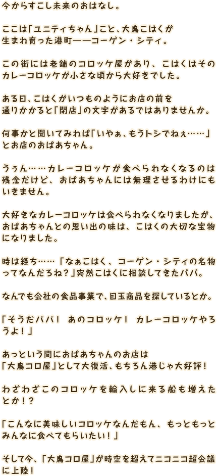 今からすこし未来のおはなし。ここは「ユニティちゃん」こと、大鳥こはくが生まれ育った港町――コーゲン・シティ。この街には老舗のコロッケ屋があり、こはくはそのカレーコロッケが小さな頃から大好きでした。ある日、こはくがいつものようにお店の前を通りかかると「閉店」の文字があるではありませんか。何事かと聞いてみれば「いやぁ、もうトシでねぇ……」とお店のおばあちゃん。うぅん……カレーコロッケが食べられなくなるのは残念だけど、おばあちゃんには無理させるわけにもいきません。大好きなカレーコロッケは食べられなくなりましたが、おばあちゃんとの思い出の味は、こはくの大切な宝物になりました。時は経ち……「なぁこはく、コーゲン・シティの名物ってなんだろね？」突然こはくに相談してきたパパ。なんでも会社の食品事業で、目玉商品を探しているとか。「そうだパパ！ あのコロッケ！ カレーコロッケやろうよ！」あっという間におばあちゃんのお店は「大鳥コロ屋」として大復活、もちろん港じゃ大好評！わざわざこのコロッケを輸入しに来る船も増えたとか！？「こんなに美味しいコロッケなんだもん、もっともっとみんなに食べてもらいたい！」そして今、「大鳥コロ屋」が時空を超えてニコニコ超会議に上陸！